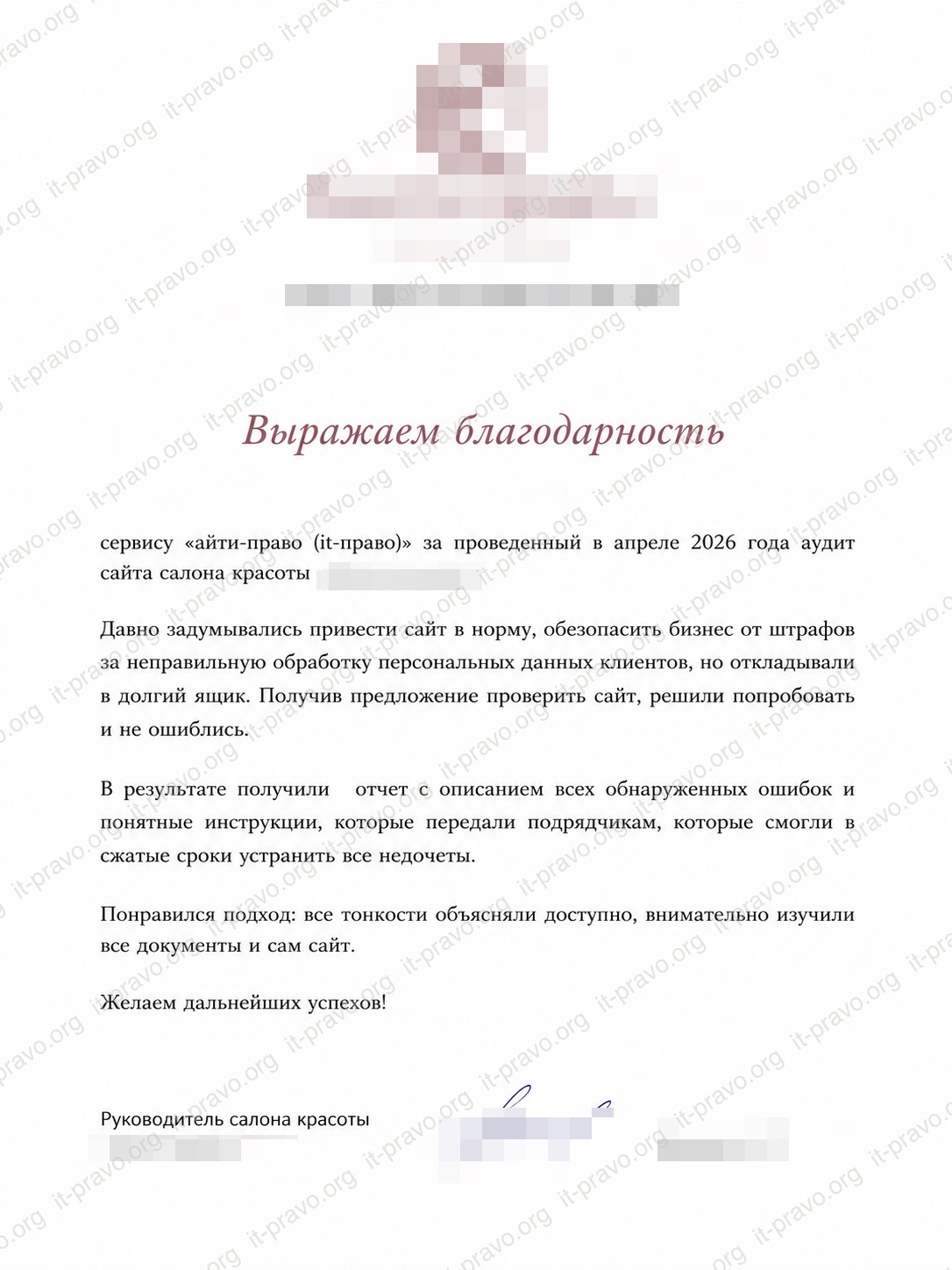 сервису «айти-право (it-право)» за проведенный  аудит сайта салона красоты. Давно задумывались привести сайт в норму, обезопасить бизнес от штрафов за неправильную обработку персональных данных клиентов, но откладывали в долгий ящик. Получив предложение проверить сайт, решили попробовать и не ошиблись. В результате получили отчет с описанием всех обнаруженных ошибок и понятные инструкции, которые передали подрядчикам, которые смогли в сжатые сроки устранить все недочеты. Понравился подход: все тонкости объясняли доступно, внимательно изучили все документы и сам сайт. Желаем дальнейших успехов!